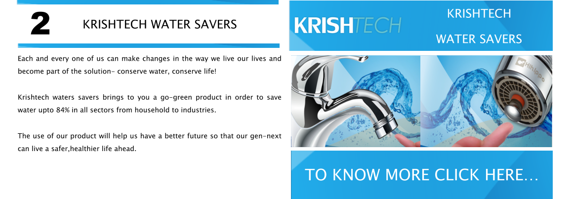 Each and every one of us can make changes in the way we live our lives and become part of the solution- conserve water, conserve life! Krishtech waters savers brings to you a go-green product in order to save water upto 84% in all sectors from household to industries. The use of our product will help us have a better future so that our gen-next can live a safer,healthier life ahead. KRISHTECH WATER SAVERS WATER SAVERS VISIT NOW WATER SAVERS VISIT NOW WATER SAVERS VISIT NOW WATER SAVERS VISIT NOW 2 TO KNOW MORE CLICK HERE KRISHTECH WATER SAVERS