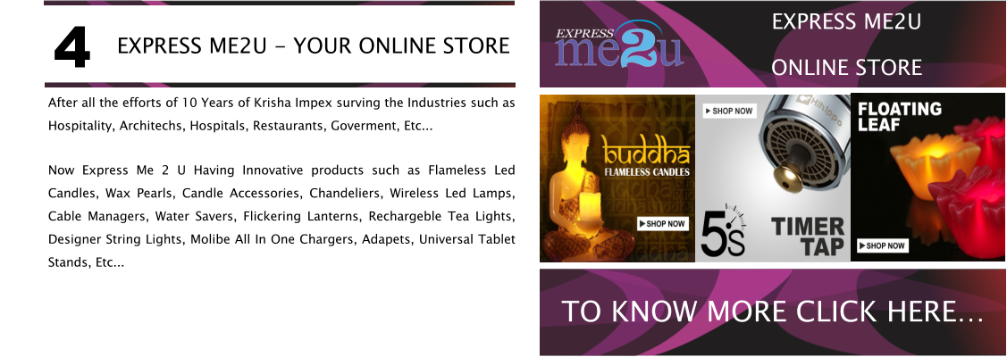 After all the efforts of 10 Years of Krisha Impex surving the Industries such as Hospitality, Architechs, Hospitals, Restaurants, Goverment, Etc... Now Express Me 2 U Having Innovative products such as Flameless Led Candles, Wax Pearls, Candle Accessories, Chandeliers, Wireless Led Lamps, Cable Managers, Water Savers, Flickering Lanterns, Rechargeble Tea Lights, Designer String Lights, Molibe All In One Chargers, Adapets, Universal Tablet Stands, Etc... EXPRESS ME2U - YOUR ONLINE STORE 4 TO KNOW MORE CLICK HERE EXPRESS ME2U ONLINE STORE