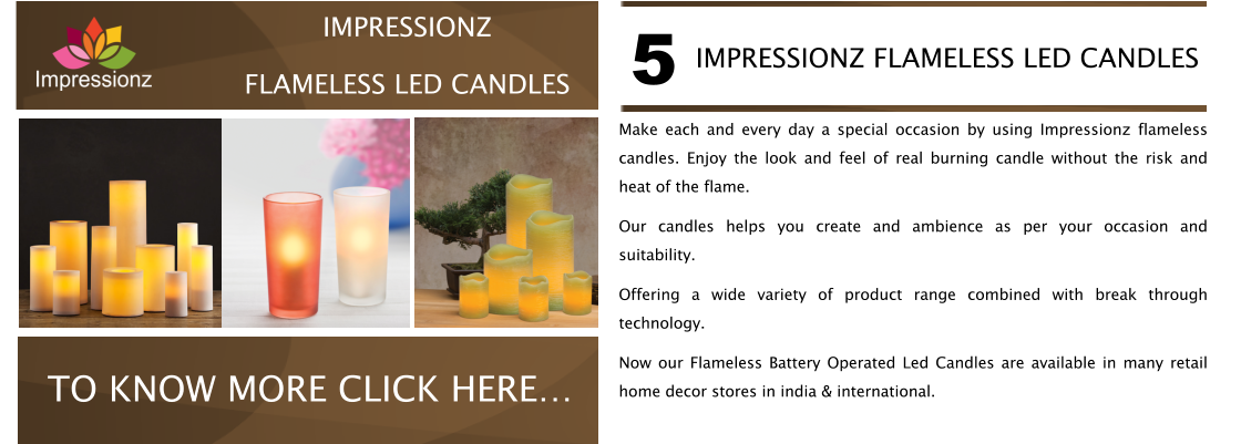Make each and every day a special occasion by using Impressionz flameless candles. Enjoy the look and feel of real burning candle without the risk and heat of the flame. Our candles helps you create and ambience as per your occasion and suitability.  Offering a wide variety of product range combined with break through technology. Now our Flameless Battery Operated Led Candles are available in many retail home decor stores in india & international. IMPRESSIONZ FLAMELESS LED CANDLES 5 CABLE MANAGERS VISIT NOW TO KNOW MORE CLICK HERE IMPRESSIONZ FLAMELESS LED CANDLES