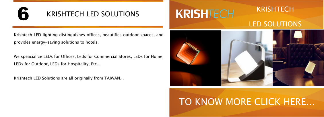 Krishtech LED lighting distinguishes offices, beautifies outdoor spaces, and provides energy-saving solutions to hotels. We speacialize LEDs for Offices, Leds for Commercial Stores, LEDs for Home, LEDs for Outdoor, LEDs for Hospitality, Etc... Krishtech LED Solutions are all originally from TAIWAN... 6 KRISHTECH LED SOLUTIONS TO KNOW MORE CLICK HERE KRISHTECH LED SOLUTIONS