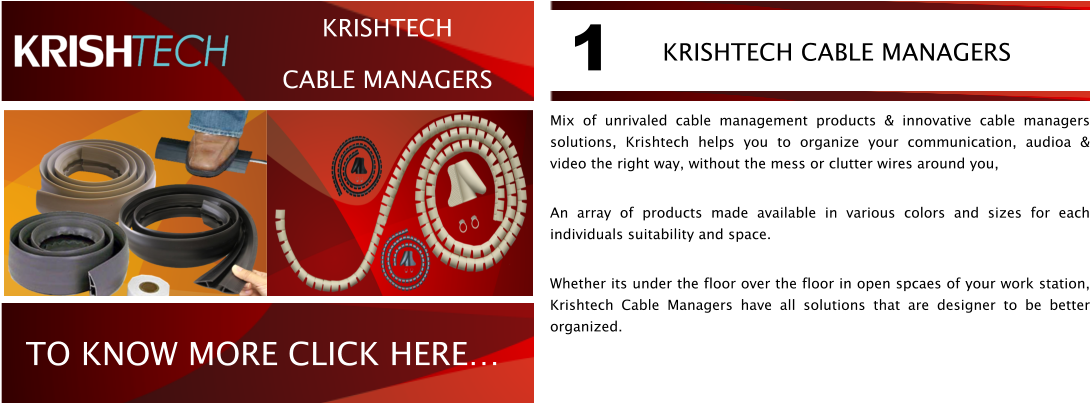 Mix of unrivaled cable management products & innovative cable managers solutions, Krishtech helps you to organize your communication, audioa & video the right way, without the mess or clutter wires around you,  An array of products made available in various colors and sizes for each individuals suitability and space. Whether its under the floor over the floor in open spcaes of your work station, Krishtech Cable Managers have all solutions that are designer to be better organized. KRISHTECH CABLE MANAGERS  1 TO KNOW MORE CLICK HERE KRISHTECH CABLE MANAGERS